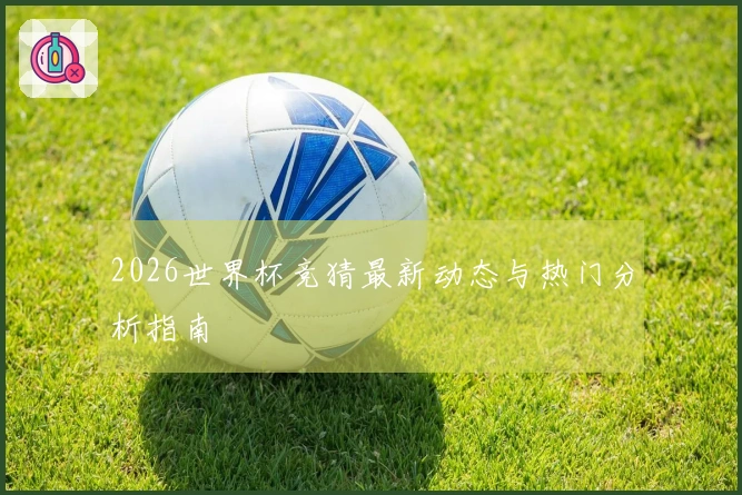 2026世界杯竞猜最新动态与热门分析指南
